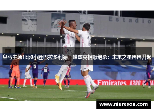 皇马主场1比0小胜巴拉多利德，哈兹亮相献绝杀：未来之星冉冉升起