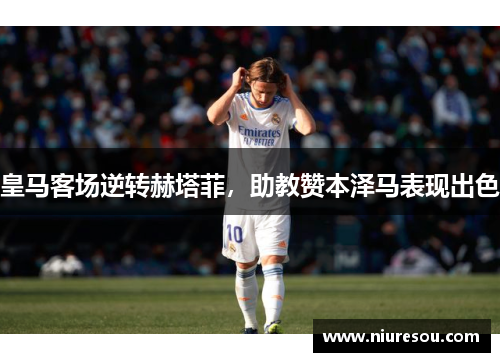 皇马客场逆转赫塔菲，助教赞本泽马表现出色